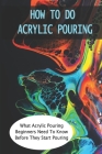 How To Do Acrylic Pouring: What Acrylic Pouring Beginners Need To Know Before They Start Pouring: Beginner'S Guide To Acrylic Pouring By Gerardo Dubree Cover Image