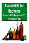 Essential Oil for Beginners: Essential Oil Recipes in 25 Minutes or Less: (Essential Oils, Essential Oils for Beginners, Aromatherapy) Cover Image