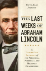 The Last Weeks of Abraham Lincoln: A Day-by-Day Account of His Personal, Political, and Military Challenges By David Alan Johnson Cover Image