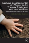 Applying Developmental Art Theory in Art Therapy Treatment and Interventions: Illustrative Examples through the Life Cycle By Beth Gonzalez-Dolginko Cover Image