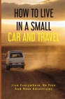 How To Live In A Small Car And Travel: Live Everywhere, Be Free, And Have Adventures: Essentials Needed For Living In Your Car Cover Image