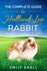 The Complete Guide to Holland Lop Rabbit: Learn Everything You Need to know About Breeding, Colors, Health, Handling, Housing, Diet, Suitability as Pe By Emily Krall Cover Image