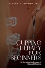 Cupping Therapy for Beginners: Unlocking the Power of Natural Healing By Lillian E. Robinson Cover Image