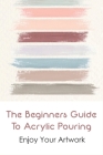 The Beginners Guide To Acrylic Pouring: Enjoy Your Artwork: Acrylic Paint Pouring Supplies Cover Image