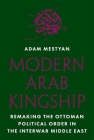 Modern Arab Kingship: Remaking the Ottoman Political Order in the Interwar Middle East By Adam Mestyan Cover Image