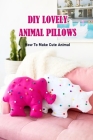DIY Lovely Animal Pillows: How To Make Cute Animal: DIY Lovely Animal Pillows Book By Sabrina Bynes Cover Image