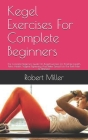 Kegel Exercises For Complete Beginners: The Complete Beginners Guide On Kegel Exercises For Prostrate Health, Pelvic Health, Vaginal Tightening And Be Cover Image