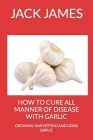 How to Cure All Manner of Disease with Garlic: Growing, Harvesting and Using Garlic Cover Image