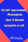 50 Self-improvement Philosophies: How To Become Successful in Life By John Kingsley Cover Image