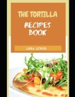 The Tortilla Recipe Cookbook: Discover Tons of Recipes for Different Kinds of Homemade Tortillas Cover Image