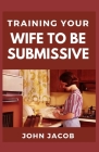 Training Your Wife To be Submissive: Perfect Manual To Having a Submissive and Caring wife to have a Happy Home By John Jacob Cover Image