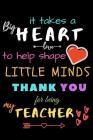 It Takes A Big Heart To Help Shape Little Minds Thank You For Being My Teacher: Teacher Notebook Gift - Teacher Gift Appreciation - Teacher Thank You Cover Image