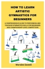 How to Learn Artistic Gymnastics for Beginners: A Comprehensive Guide to Performing and Teaching Gymnastics Skills for Beginners and Championship-Leve By Morales Sowell Cover Image