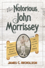 The Notorious John Morrissey: How a Bare-Knuckle Brawler Became a Congressman and Founded Saratoga Race Course By James C. Nicholson Cover Image