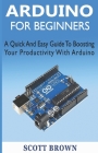 Arduino for Beginners: A Quick And Easy Guide To Boosting Your Productivity With Arduino By Scott Brown Cover Image