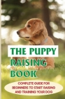 The Puppy Raising Book: Complete Guide For Beginners To Start Raising And Training Your Dog: Step Puppy Care Guide Cover Image