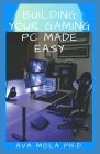 Building Your Gaming PC Made Easy: Step By Step Guide To Build A Gaming Pc From Scratch To A Station By Ava Mola Ph. D. Cover Image