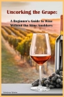 Uncorking the Grape: A Beginner's Guide to Wine Without the Wine Snobbery Cover Image