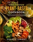 The High Protein Plant-Based Cookbook: 101 Delicious High Protein Vegan Recipes To Help You Build Muscle and Improve Your Health Simultaneously By Charlie Lambert Cover Image