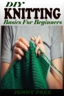 DIY KNITTING Basics For Beginners: The Practical Guide To Knitting Stitches Designs And Patterns For Babies And Seniors. Learn The Step By Step Techni By Jenny Prez Cover Image