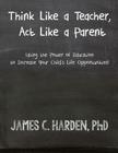 Think Like a Teacher, Act Like a Parent: Using the Power of Education to Increase Your Child's Life Opportunities By James C. Harden III Cover Image