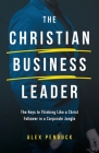 The Christian Business Leader: The Keys to Thinking Like a Christ Follower in a Corporate Jungle By Alex Penduck Cover Image
