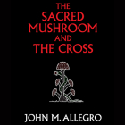 The Sacred Mushroom and the Cross: A Study of the Nature and Origins of Christianity Within the Fertility Cults of the Ancient Near East By John M. Allegro, Martyn Swain (Read by) Cover Image