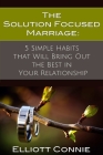 The Solution Focused Marriage: 5 Simple Habits That Will Bring Out the Best in Your Relationship By Elliott Connie Cover Image