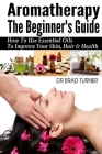 Aromatherapy The Beginner's Guide: How To Use Essential Oils To Improve Your Skin, Hair & Health By Brad Turner Cover Image